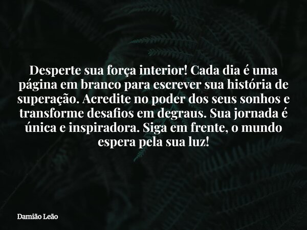 Desperte sua força interior! Cada dia é uma página em branco para escrever sua história de superação. Acredite no poder dos seus sonhos e transforme desafios em... Frase de Damião Leão.