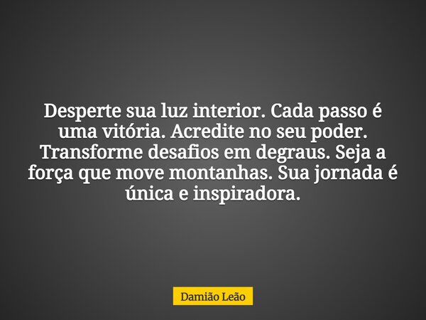 Desperte sua luz interior. Cada passo é uma vitória. Acredite no seu poder. Transforme desafios em degraus. Seja a força que move montanhas. Sua jornada é única... Frase de Damião Leão.