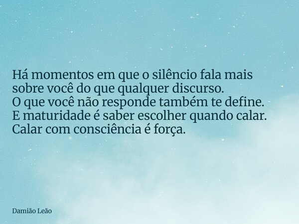 Há momentos em que o silêncio fala mais sobre você do que qualquer discurso. O que você não responde também te define. E maturidade é saber escolher quando cala... Frase de Damião Leão.