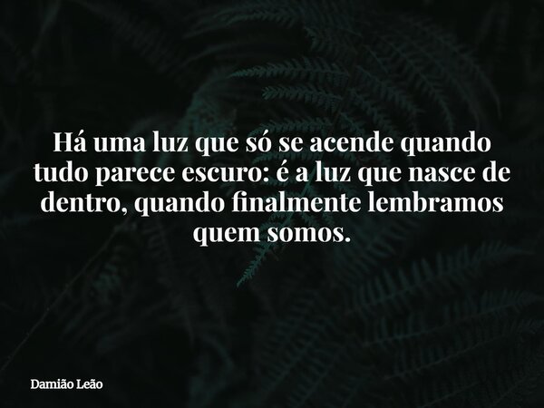 Há uma luz que só se acende quando tudo parece escuro: é a luz que nasce de dentro, quando finalmente lembramos quem somos.... Frase de Damião Leão.
