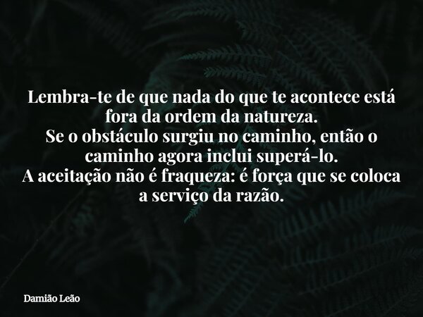 Lembra-te de que nada do que te acontece está fora da ordem da natureza. Se o obstáculo surgiu no caminho, então o caminho agora inclui superá-lo. A aceitação n... Frase de Damião Leão.