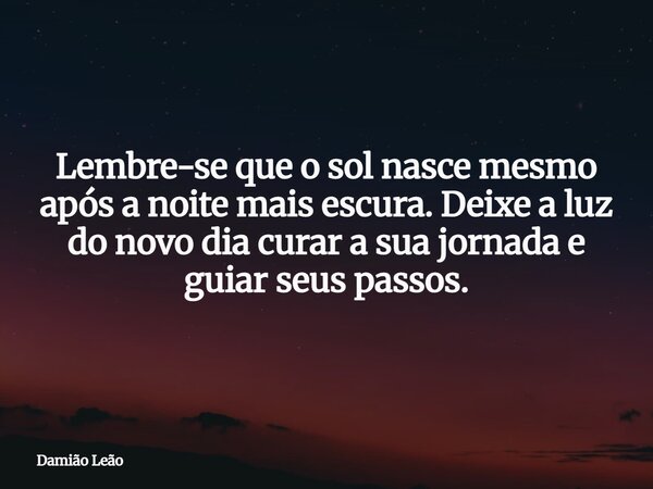 Lembre-se que o sol nasce mesmo após a noite mais escura. Deixe a luz do novo dia curar a sua jornada e guiar seus passos.... Frase de Damião Leão.