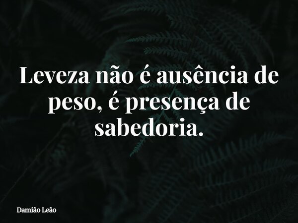 Leveza não é ausência de peso, é presença de sabedoria.... Frase de Damião Leão.