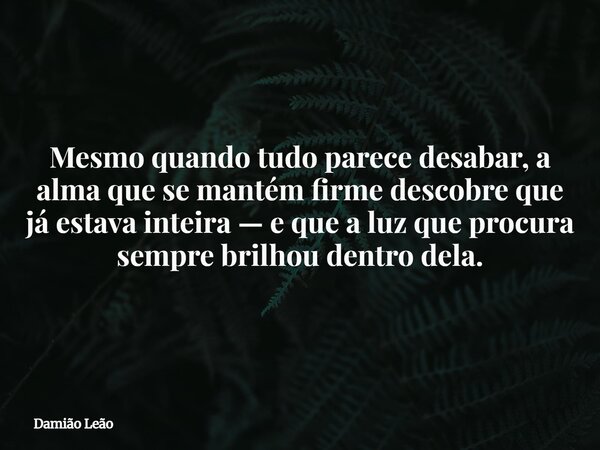 Mesmo quando tudo parece desabar, a alma que se mantém firme descobre que já estava inteira — e que a luz que procura sempre brilhou dentro dela.... Frase de Damião Leão.