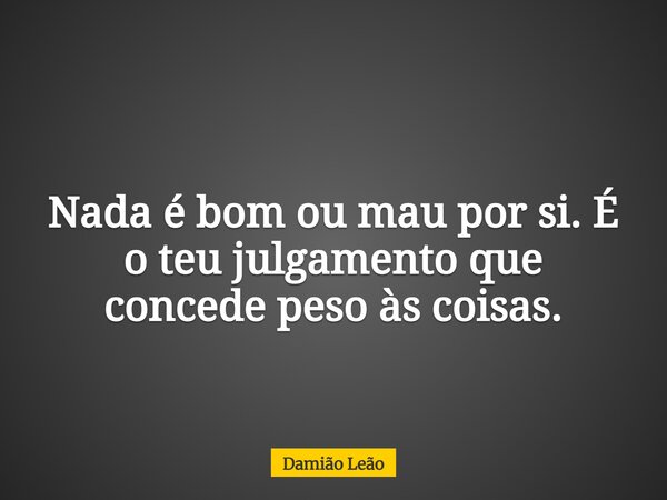 Nada é bom ou mau por si. É o teu julgamento que concede peso às coisas.... Frase de Damião Leão.