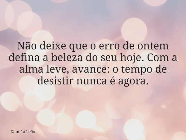 Não deixe que o erro de ontem defina a beleza do seu hoje. Com a alma leve, avance: o tempo de desistir nunca é agora.... Frase de Damião Leão.