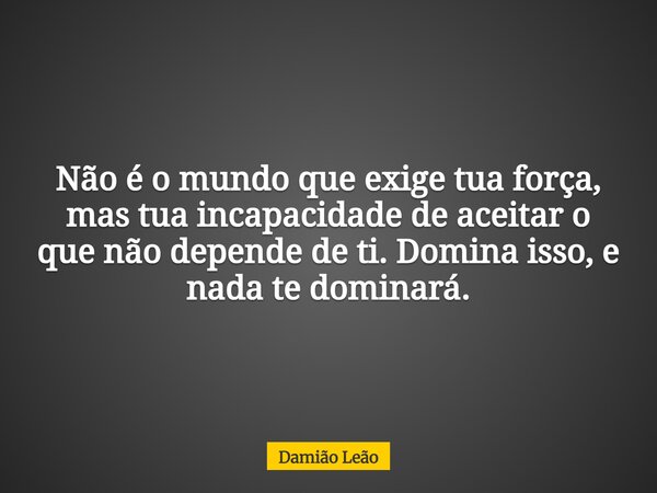 Não é o mundo que exige tua força, mas tua incapacidade de aceitar o que não depende de ti. Domina isso, e nada te dominará.... Frase de Damião Leão.