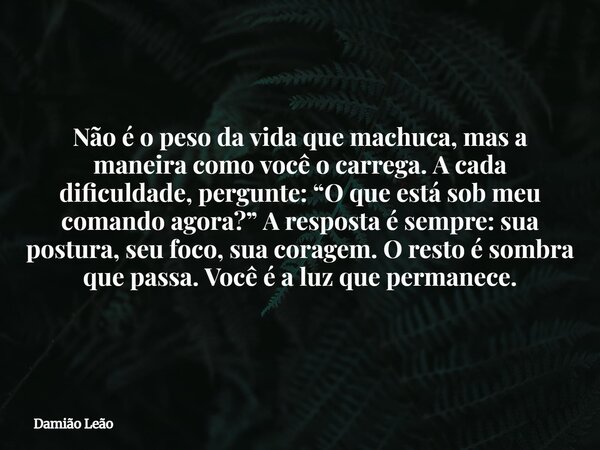Não é o peso da vida que machuca, mas a maneira como você o carrega. A cada dificuldade, pergunte: “O que está sob meu comando agora?” A resposta é sempre: sua ... Frase de Damião Leão.