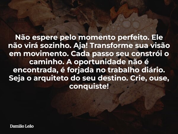 Não espere pelo momento perfeito. Ele não virá sozinho. Aja! Transforme sua visão em movimento. Cada passo seu constrói o caminho. A oportunidade não é encontra... Frase de Damião Leão.