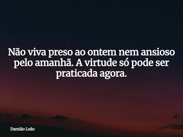 Não viva preso ao ontem nem ansioso pelo amanhã. A virtude só pode ser praticada agora.... Frase de Damião Leão.