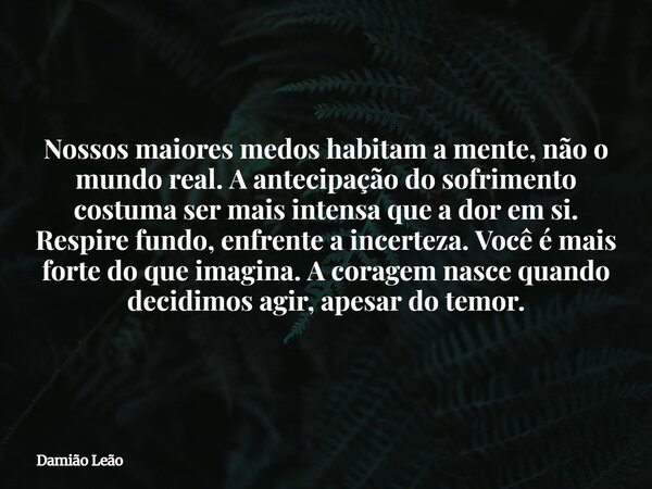 Nossos maiores medos habitam a mente, não o mundo real. A antecipação do sofrimento costuma ser mais intensa que a dor em si. Respire fundo, enfrente a incertez... Frase de Damião Leão.