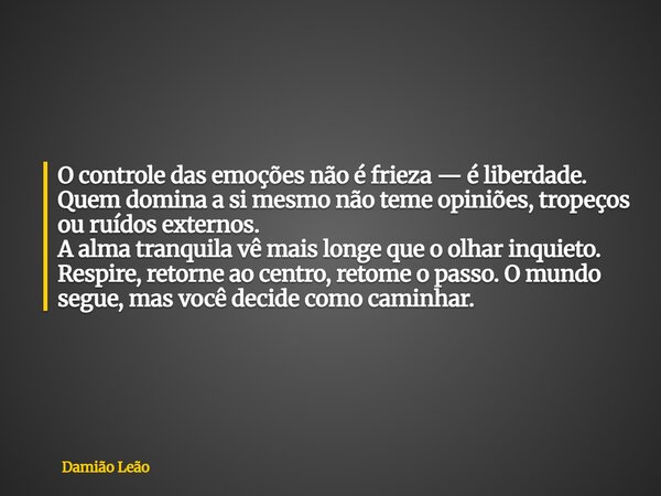O controle das emoções não é frieza — é liberdade. Quem domina a si mesmo não teme opiniões, tropeços ou ruídos externos. A alma tranquila vê mais longe que o o... Frase de Damião Leão.