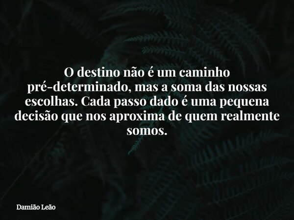 O destino não é um caminho pré-determinado, mas a soma das nossas escolhas. Cada passo dado é uma pequena decisão que nos aproxima de quem realmente somos.... Frase de Damião Leão.