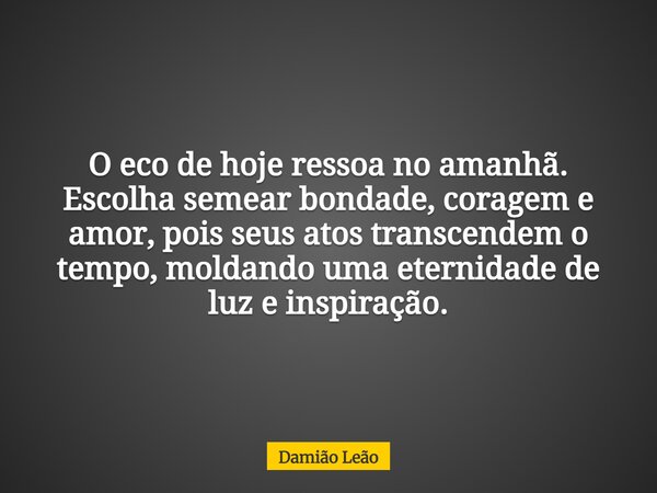 O eco de hoje ressoa no amanhã. Escolha semear bondade, coragem e amor, pois seus atos transcendem o tempo, moldando uma eternidade de luz e inspiração.... Frase de Damião Leão.