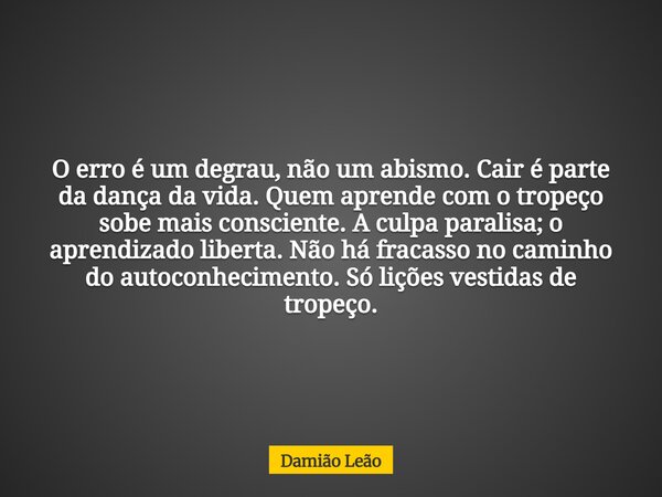 O erro é um degrau, não um abismo. Cair é parte da dança da vida. Quem aprende com o tropeço sobe mais consciente. A culpa paralisa; o aprendizado liberta. Não ... Frase de Damião Leão.