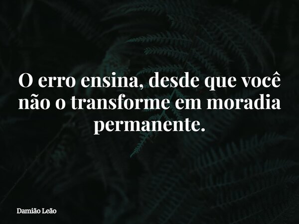 O erro ensina, desde que você não o transforme em moradia permanente.... Frase de Damião Leão.