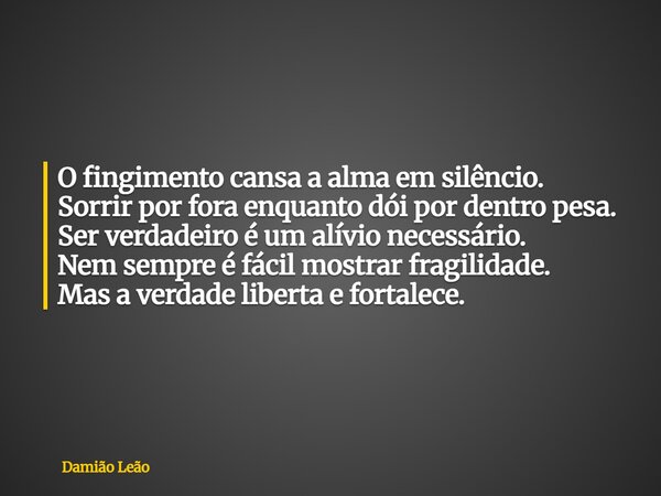 O fingimento cansa a alma em silêncio. Sorrir por fora enquanto dói por dentro pesa. Ser verdadeiro é um alívio necessário. Nem sempre é fácil mostrar fragilida... Frase de Damião Leão.