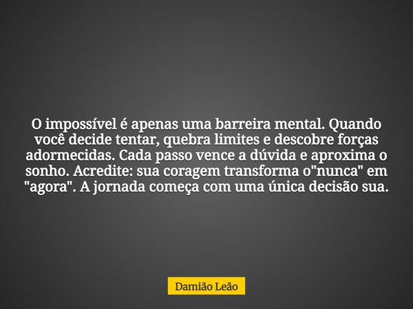 O impossível é apenas uma barreira mental. Quando você decide tentar, quebra limites e descobre forças adormecidas. Cada passo vence a dúvida e aproxima o sonho... Frase de Damião Leão.