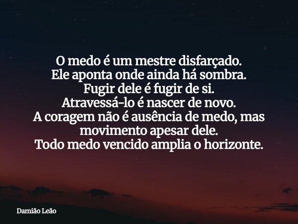 O medo é um mestre disfarçado. Ele aponta onde ainda há sombra. Fugir dele é fugir de si. Atravessá-lo é nascer de novo. A coragem não é ausência de medo, mas m... Frase de Damião Leão.