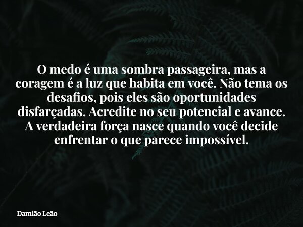 O medo é uma sombra passageira, mas a coragem é a luz que habita em você. Não tema os desafios, pois eles são oportunidades disfarçadas. Acredite no seu potenci... Frase de Damião Leão.