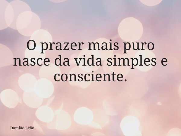 O prazer mais puro nasce da vida simples e consciente.... Frase de Damião Leão.