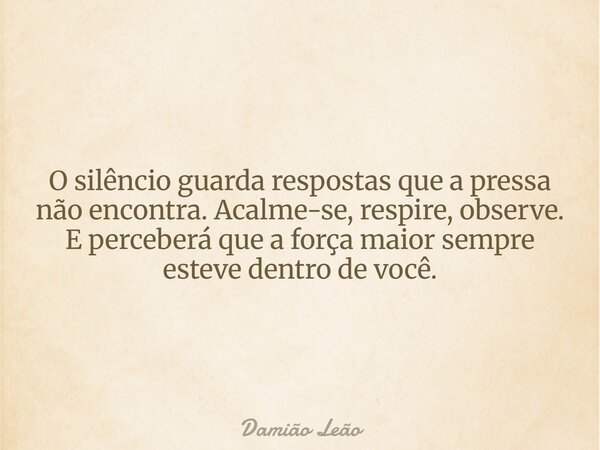 O silêncio guarda respostas que a pressa não encontra. Acalme-se, respire, observe. E perceberá que a força maior sempre esteve dentro de você.... Frase de Damião Leão.