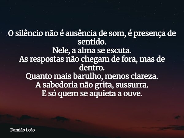 O silêncio não é ausência de som, é presença de sentido. Nele, a alma se escuta. As respostas não chegam de fora, mas de dentro. Quanto mais barulho, menos clar... Frase de Damião Leão.