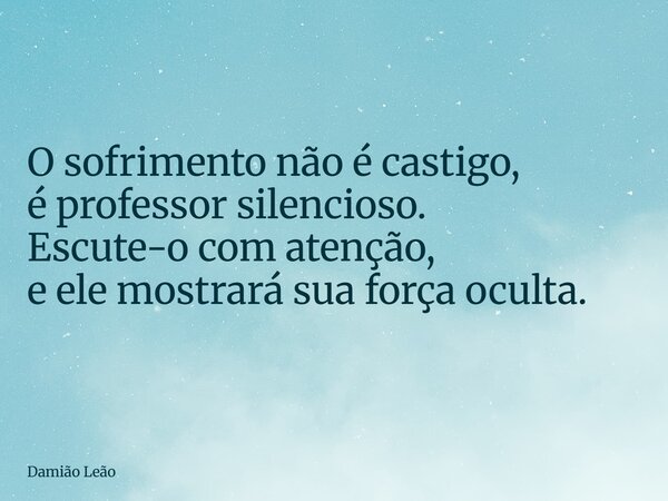 O sofrimento não é castigo, é professor silencioso. Escute-o com atenção, e ele mostrará sua força oculta.... Frase de Damião Leão.