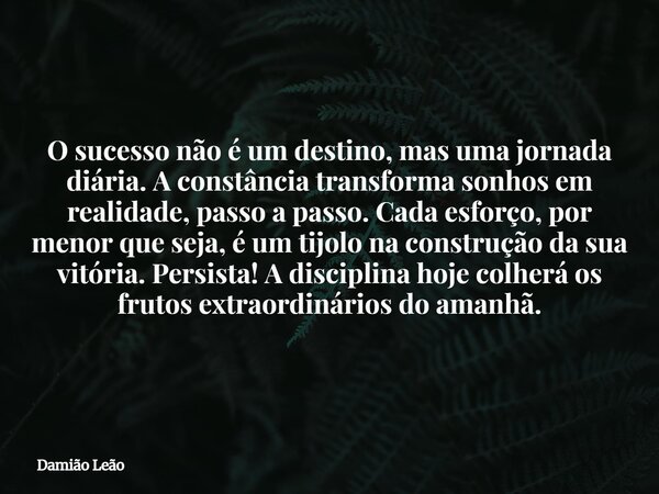 O sucesso não é um destino, mas uma jornada diária. A constância transforma sonhos em realidade, passo a passo. Cada esforço, por menor que seja, é um tijolo na... Frase de Damião Leão.