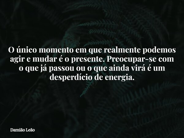 O único momento em que realmente podemos agir e mudar é o presente. Preocupar-se com o que já passou ou o que ainda virá é um desperdício de energia.... Frase de Damião Leão.
