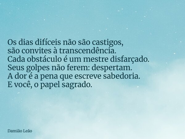 Os dias difíceis não são castigos, são convites à transcendência. Cada obstáculo é um mestre disfarçado. Seus golpes não ferem: despertam. A dor é a pena que es... Frase de Damião Leão.