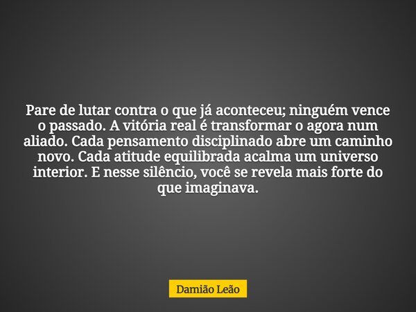 Pare de lutar contra o que já aconteceu; ninguém vence o passado. A vitória real é transformar o agora num aliado. Cada pensamento disciplinado abre um caminho ... Frase de Damião Leão.