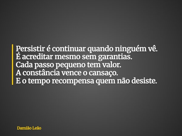 Persistir é continuar quando ninguém vê. É acreditar mesmo sem garantias. Cada passo pequeno tem valor. A constância vence o cansaço. E o tempo recompensa quem ... Frase de Damião Leão.