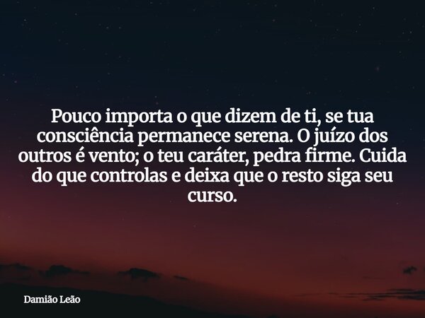 Pouco importa o que dizem de ti, se tua consciência permanece serena. O juízo dos outros é vento; o teu caráter, pedra firme. Cuida do que controlas e deixa que... Frase de Damião Leão.