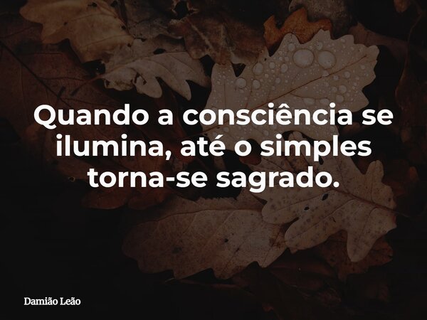 Quando a consciência se ilumina, até o simples torna-se sagrado.... Frase de Damião Leão.