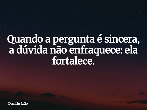 Quando a pergunta é sincera, a dúvida não enfraquece: ela fortalece.... Frase de Damião Leão.