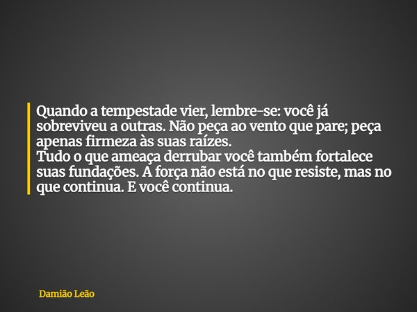 Quando a tempestade vier, lembre-se: você já sobreviveu a outras. Não peça ao vento que pare; peça apenas firmeza às suas raízes. Tudo o que ameaça derrubar voc... Frase de Damião Leão.