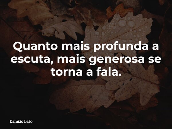 Quanto mais profunda a escuta, mais generosa se torna a fala.... Frase de Damião Leão.