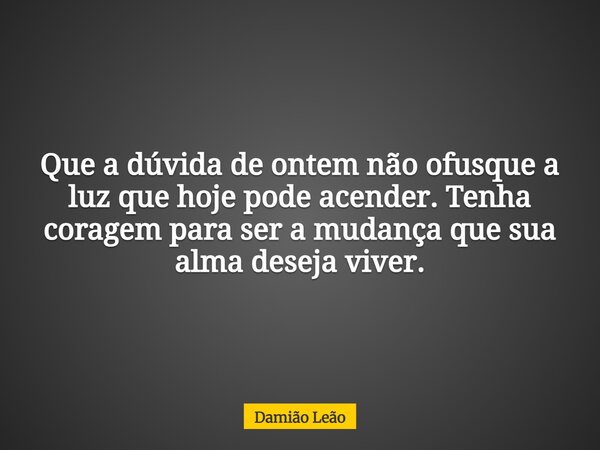 Que a dúvida de ontem não ofusque a luz que hoje pode acender. Tenha coragem para ser a mudança que sua alma deseja viver.... Frase de Damião Leão.