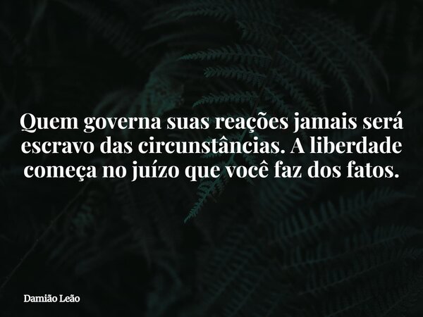 Quem governa suas reações jamais será escravo das circunstâncias. A liberdade começa no juízo que você faz dos fatos.... Frase de Damião Leão.