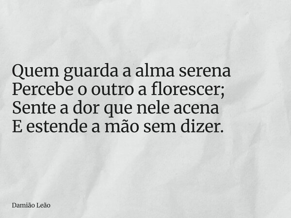 Quem guarda a alma serena Percebe o outro a florescer; Sente a dor que nele acena E estende a mão sem dizer.... Frase de Damião Leão.