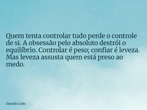 Quem tenta controlar tudo perde o controle de si. A obsessão pelo absoluto destrói o equilíbrio. Controlar é peso; confiar é leveza. Mas leveza assusta quem est... Frase de Damião Leão.