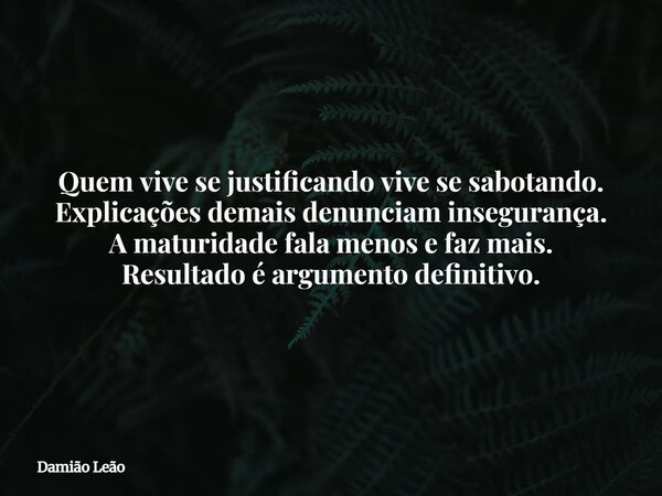 Quem vive se justificando vive se sabotando. Explicações demais denunciam insegurança. A maturidade fala menos e faz mais. Resultado é argumento definitivo.... Frase de Damião Leão.
