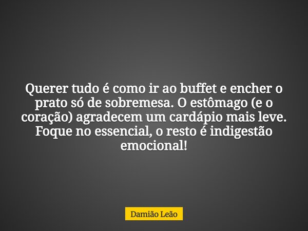 Querer tudo é como ir ao buffet e encher o prato só de sobremesa. O estômago (e o coração) agradecem um cardápio mais leve. Foque no essencial, o resto é indige... Frase de Damião Leão.