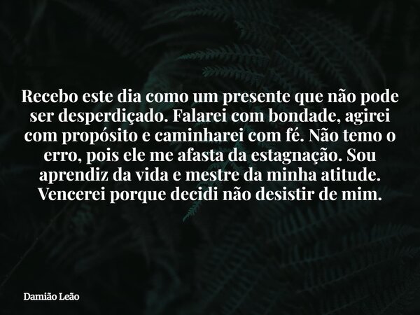 Recebo este dia como um presente que não pode ser desperdiçado. Falarei com bondade, agirei com propósito e caminharei com fé. Não temo o erro, pois ele me afas... Frase de Damião Leão.