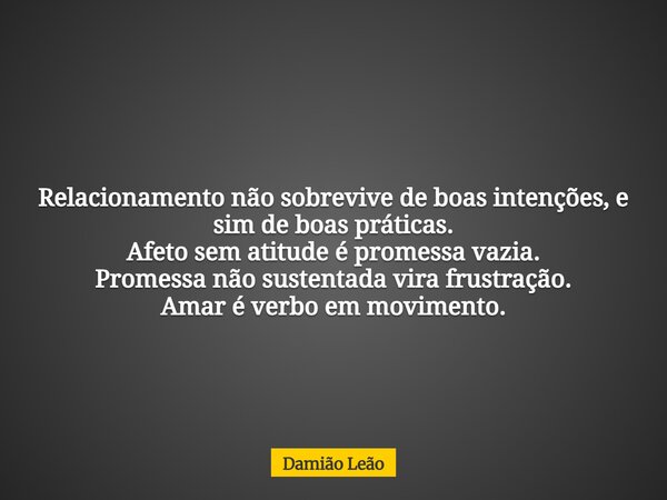 Relacionamento não sobrevive de boas intenções, e sim de boas práticas. Afeto sem atitude é promessa vazia. Promessa não sustentada vira frustração. Amar é verb... Frase de Damião Leão.