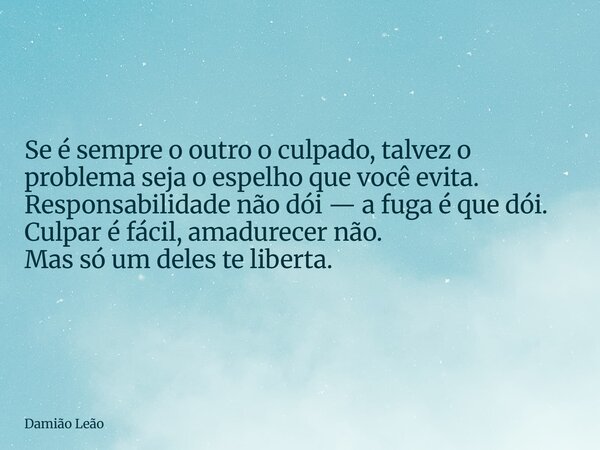 Se é sempre o outro o culpado, talvez o problema seja o espelho que você evita. Responsabilidade não dói — a fuga é que dói. Culpar é fácil, amadurecer não. Mas... Frase de Damião Leão.