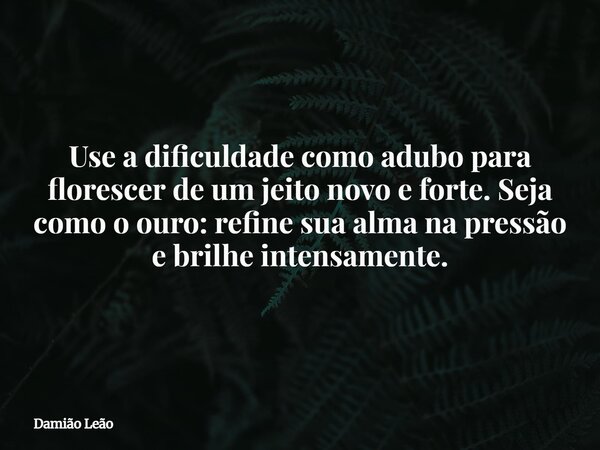 Use a dificuldade como adubo para florescer de um jeito novo e forte. Seja como o ouro: refine sua alma na pressão e brilhe intensamente.... Frase de Damião Leão.