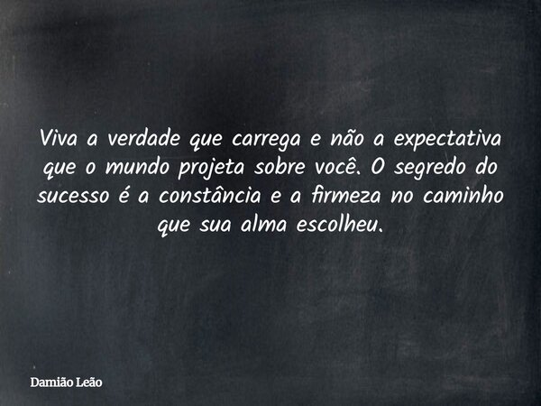 Viva a verdade que carrega e não a expectativa que o mundo projeta sobre você. O segredo do sucesso é a constância e a firmeza no caminho que sua alma escolheu.... Frase de Damião Leão.