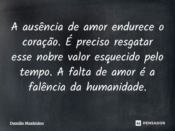 ⁠A ausência de amor endurece o coração. É preciso resgatar esse nobre valor esquecido pelo tempo. A falta de amor é a falência da humanidade.... Frase de Damião Maximino.